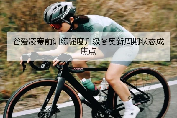 谷爱凌赛前训练强度升级冬奥新周期状态成焦点